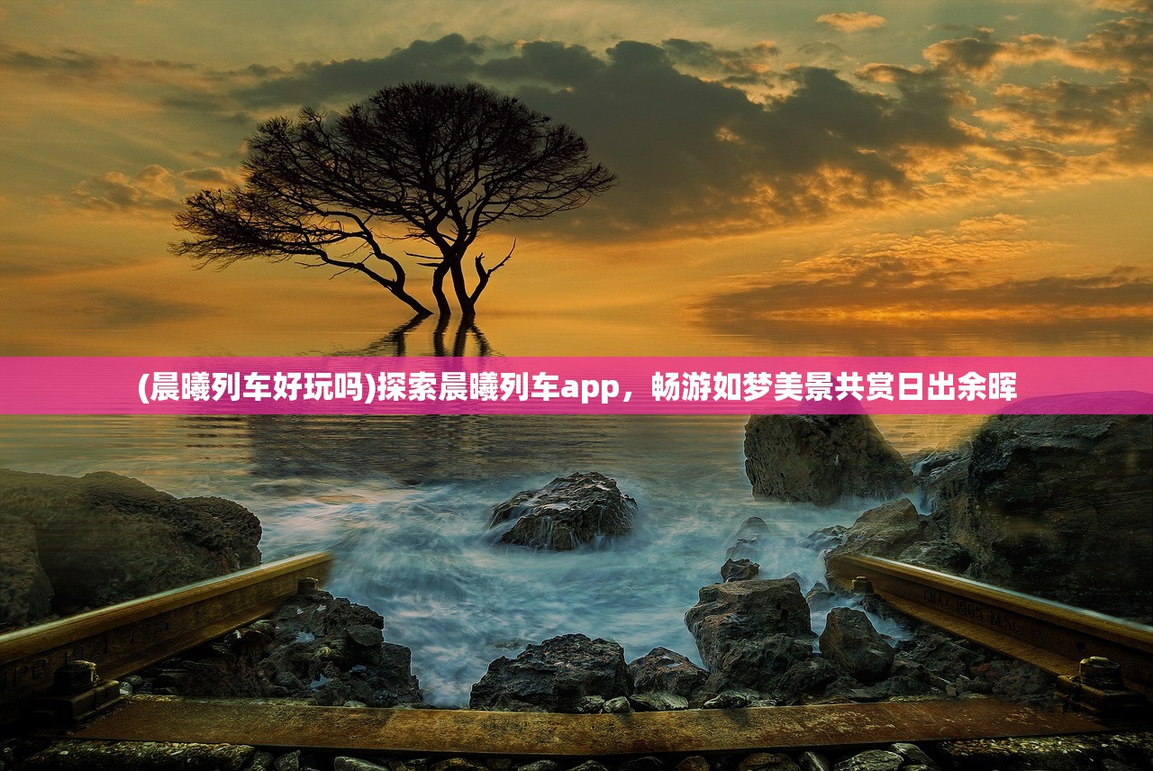 (晨曦列车好玩吗)探索晨曦列车app，畅游如梦美景共赏日出余晖