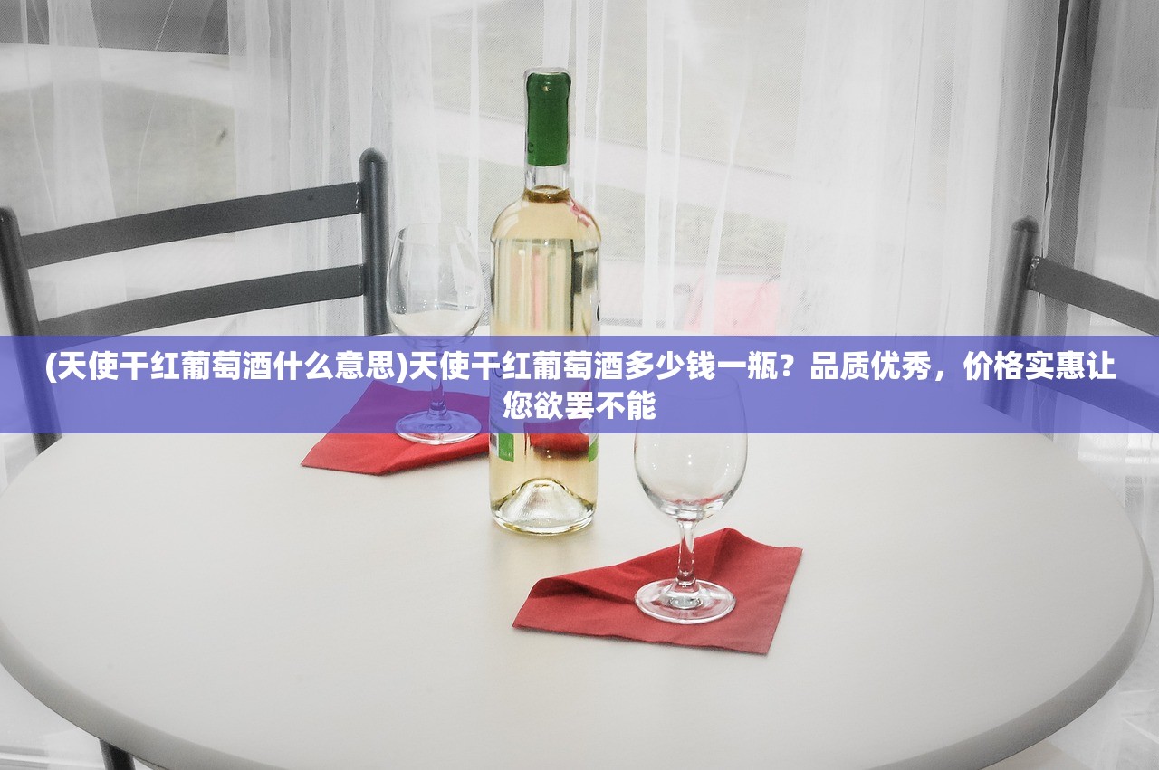 (天使干红葡萄酒什么意思)天使干红葡萄酒多少钱一瓶？品质优秀，价格实惠让您欲罢不能