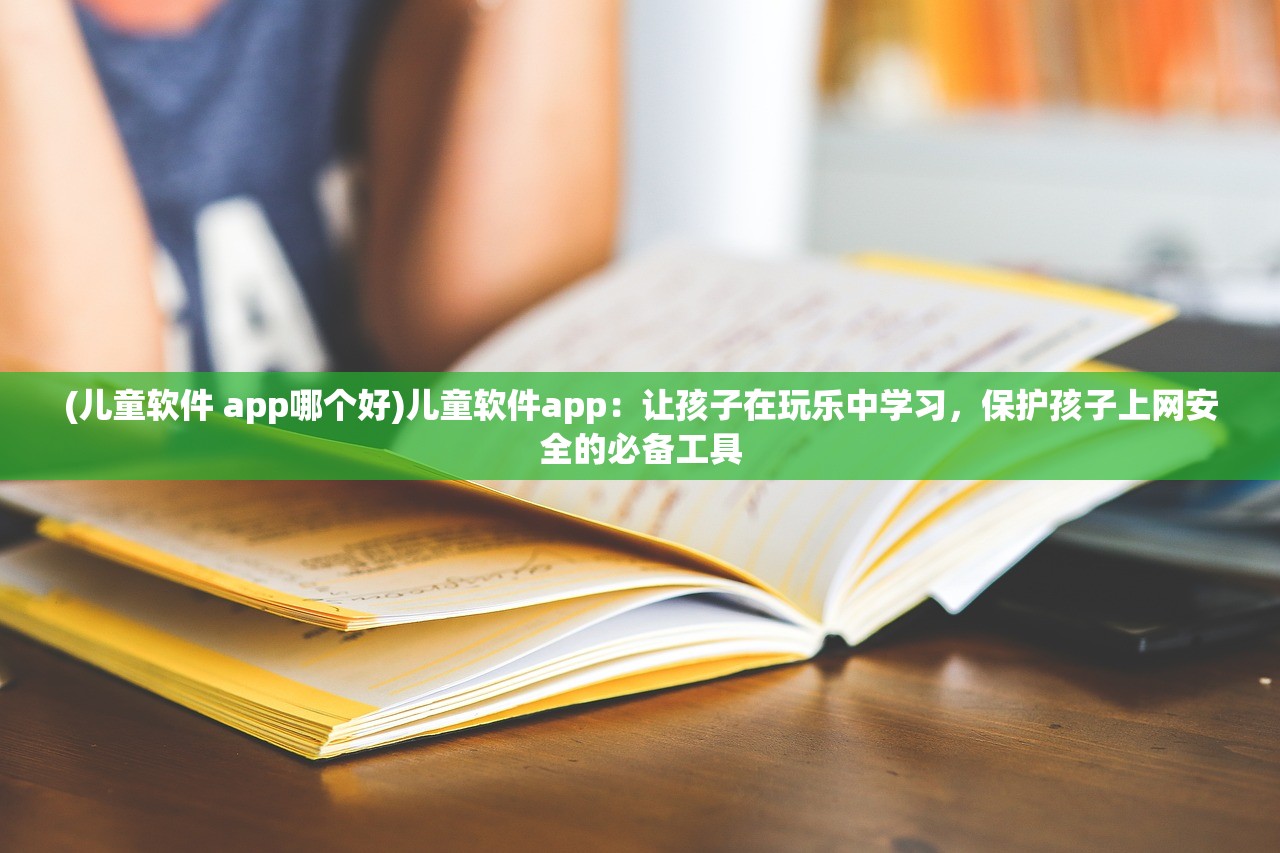 (儿童软件 app哪个好)儿童软件app：让孩子在玩乐中学习，保护孩子上网安全的必备工具