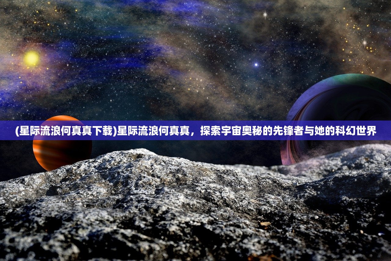 (星际流浪何真真下载)星际流浪何真真，探索宇宙奥秘的先锋者与她的科幻世界