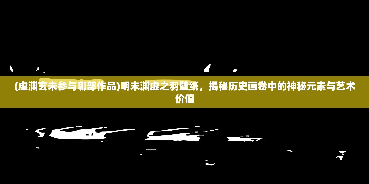 (虚渊玄未参与哪部作品)明末渊虚之羽壁纸，揭秘历史画卷中的神秘元素与艺术价值