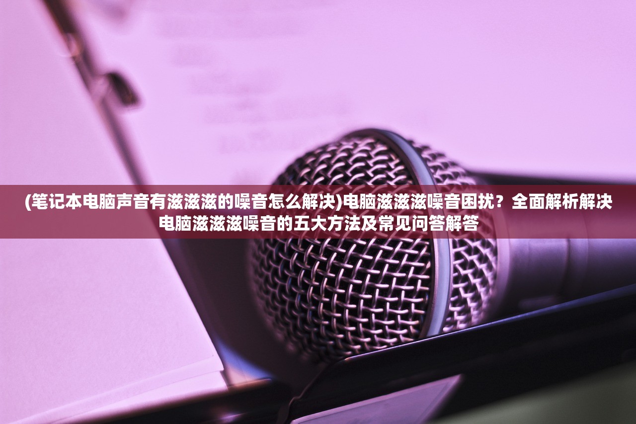 (笔记本电脑声音有滋滋滋的噪音怎么解决)电脑滋滋滋噪音困扰？全面解析解决电脑滋滋滋噪音的五大方法及常见问答解答