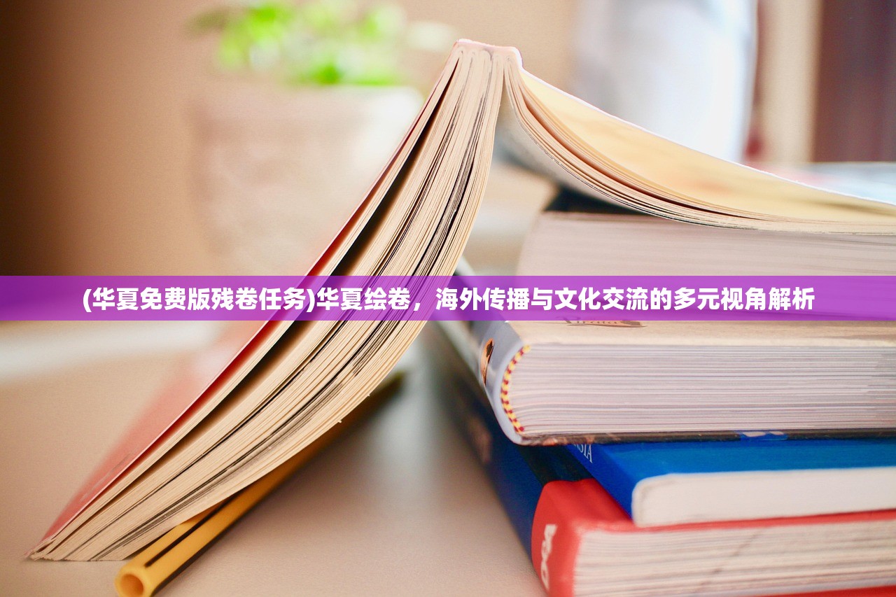 (华夏免费版残卷任务)华夏绘卷，海外传播与文化交流的多元视角解析