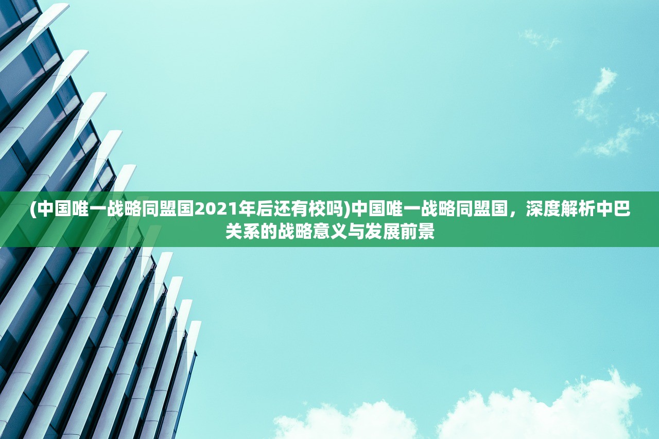 (中国唯一战略同盟国2021年后还有校吗)中国唯一战略同盟国，深度解析中巴关系的战略意义与发展前景