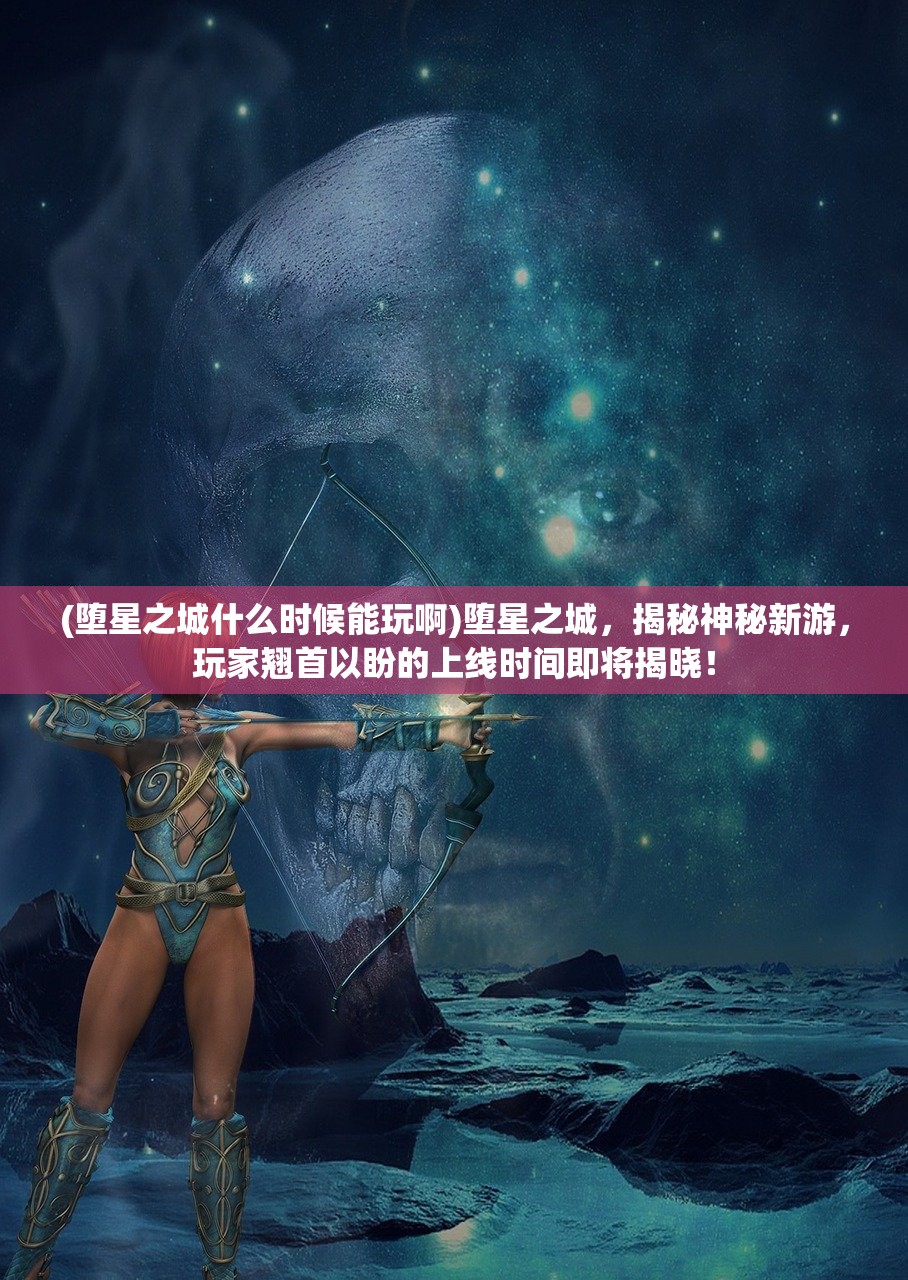 (堕星之城什么时候能玩啊)堕星之城，揭秘神秘新游，玩家翘首以盼的上线时间即将揭晓！