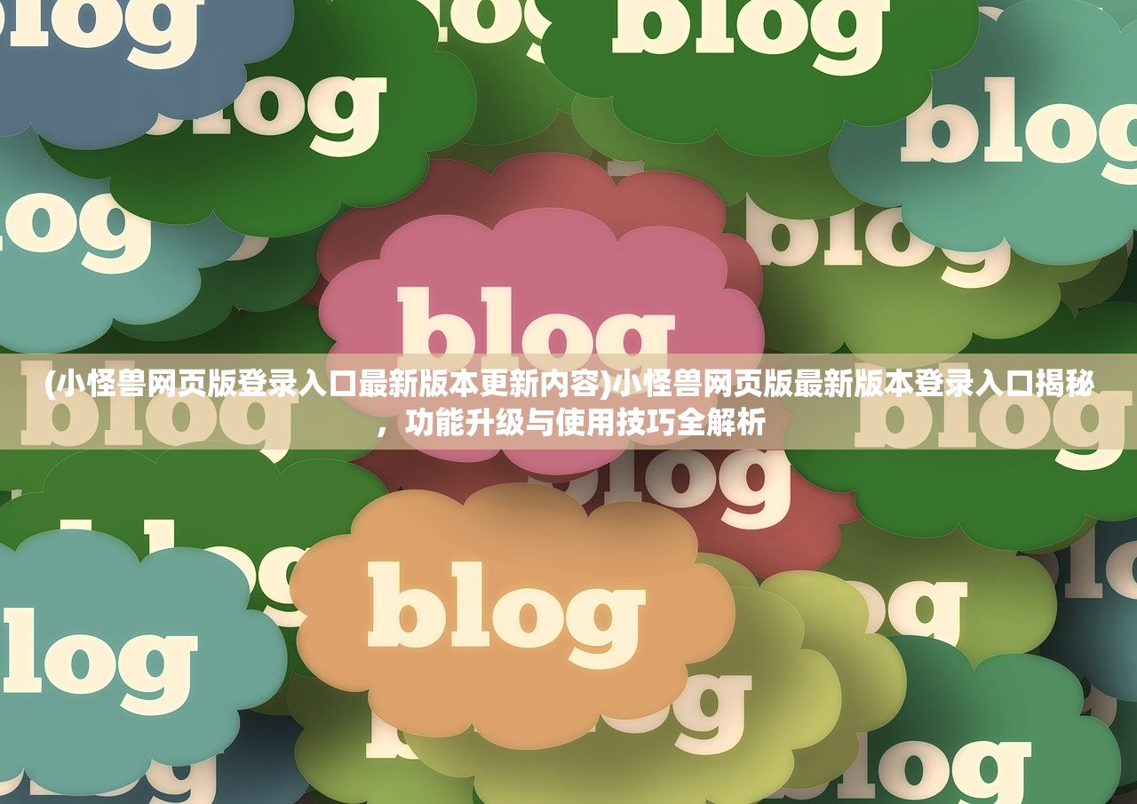 (小怪兽网页版登录入口最新版本更新内容)小怪兽网页版最新版本登录入口揭秘，功能升级与使用技巧全解析