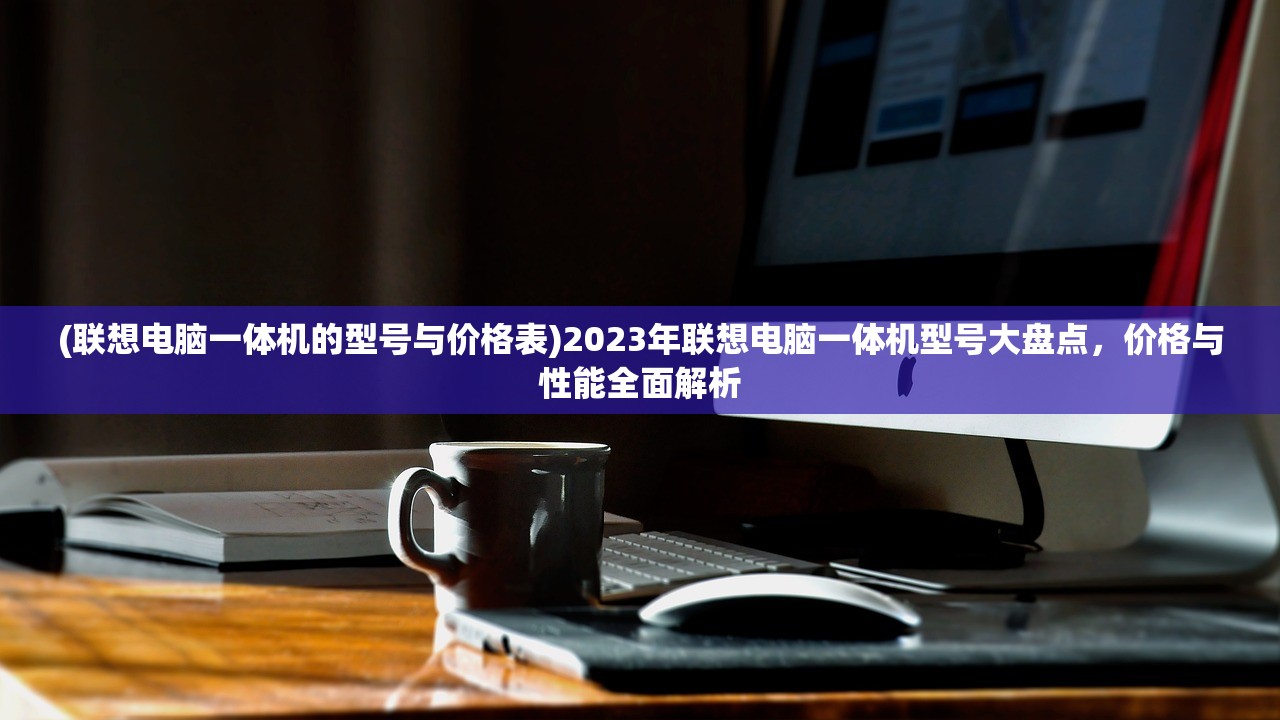 (联想电脑一体机的型号与价格表)2023年联想电脑一体机型号大盘点，价格与性能全面解析