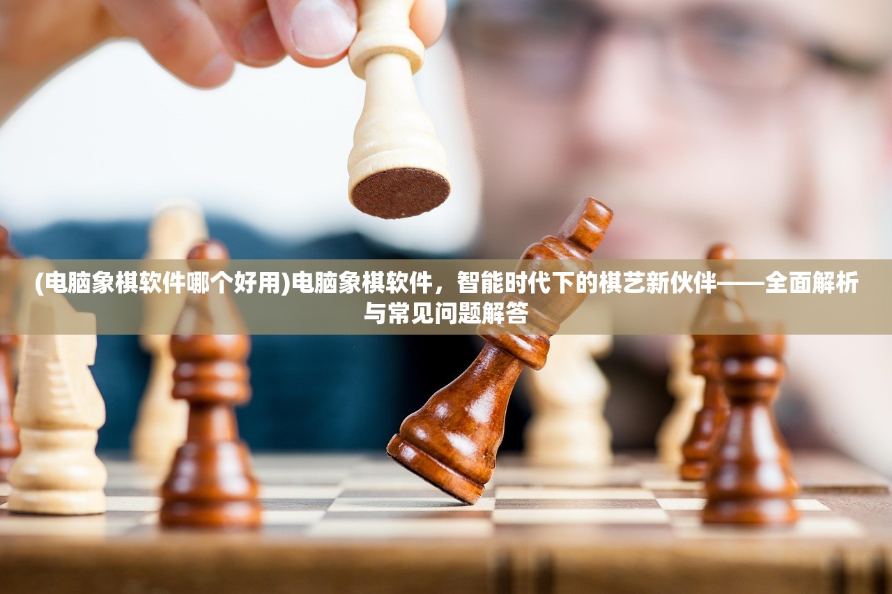 (电脑象棋软件哪个好用)电脑象棋软件，智能时代下的棋艺新伙伴——全面解析与常见问题解答