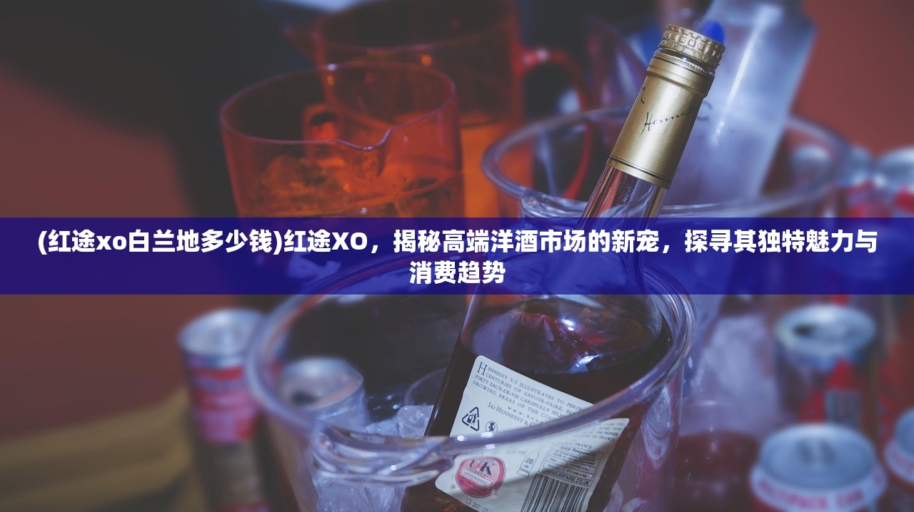 (红途xo白兰地多少钱)红途XO，揭秘高端洋酒市场的新宠，探寻其独特魅力与消费趋势